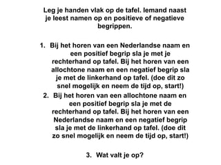 Leg je handen vlak op de tafel. Iemand naast
 je leest namen op en positieve of negatieve
                 begrippen.

1.  Bij het horen van een Nederlandse naam en
            een positief begrip sla je met je
     rechterhand op tafel. Bij het horen van een
     allochtone naam en een negatief begrip sla
       je met de linkerhand op tafel. (doe dit zo
       snel mogelijk en neem de tijd op, start!)
 2.  Bij het horen van een allochtone naam en
           een positief begrip sla je met de
     rechterhand op tafel. Bij het horen van een
      Nederlandse naam en een negatief begrip
      sla je met de linkerhand op tafel. (doe dit
     zo snel mogelijk en neem de tijd op, start!)

               3.  Wat valt je op?
 