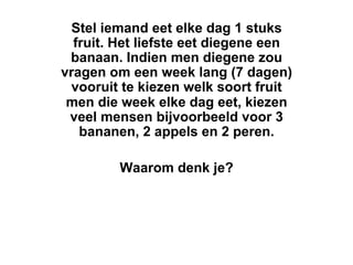 Stel iemand eet elke dag 1 stuks
  fruit. Het liefste eet diegene een
 banaan. Indien men diegene zou
vragen om een week lang (7 dagen)
  vooruit te kiezen welk soort fruit
 men die week elke dag eet, kiezen
 veel mensen bijvoorbeeld voor 3
   bananen, 2 appels en 2 peren.

         Waarom denk je?
 