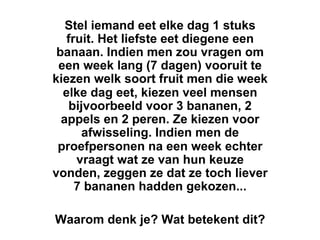 Stel iemand eet elke dag 1 stuks
   fruit. Het liefste eet diegene een
 banaan. Indien men zou vragen om
 een week lang (7 dagen) vooruit te
kiezen welk soort fruit men die week
  elke dag eet, kiezen veel mensen
    bijvoorbeeld voor 3 bananen, 2
  appels en 2 peren. Ze kiezen voor
       afwisseling. Indien men de
 proefpersonen na een week echter
     vraagt wat ze van hun keuze
vonden, zeggen ze dat ze toch liever
     7 bananen hadden gekozen...

Waarom denk je? Wat betekent dit?
 