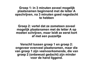 Groep 1: in 3 minuten zoveel mogelijk
 plaatsnamen beginnend met de letter A
opschrijven, na 3 minuten goed nagedacht
                te hebben

 Groep 2: vertel dat ze zometeen zoveel
mogelijk plaatsnamen met de letter A op
moeten schrijven, maar leidt ze eerst kort
          af met een puzzeltje

   Verschil tussen groep 1 en groep 2:
ongeveer evenveel plaatsnamen, maar die
van groep 1 zijn veelvoorkomende, die van
 groep 2 (onbewust gedacht) zijn minder
          voor de hand liggend.
 