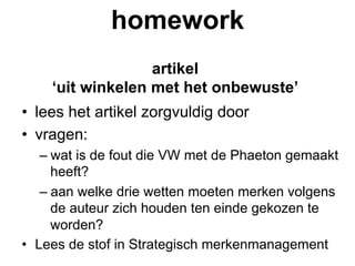 homework
                  artikel
    ‘uit winkelen met het onbewuste’
•  lees het artikel zorgvuldig door
•  vragen:
    –  wat is de fout die VW met de Phaeton gemaakt
       heeft?
    –  aan welke drie wetten moeten merken volgens
       de auteur zich houden ten einde gekozen te
       worden?
•  Lees de stof in Strategisch merkenmanagement
 