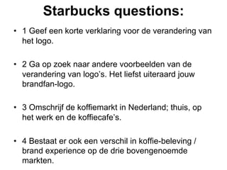 Starbucks questions:
•  1 Geef een korte verklaring voor de verandering van
   het logo.

•  2 Ga op zoek naar andere voorbeelden van de
   verandering van logo’s. Het liefst uiteraard jouw
   brandfan-logo.

•  3 Omschrijf de koffiemarkt in Nederland; thuis, op
   het werk en de koffiecafe’s.

•  4 Bestaat er ook een verschil in koffie-beleving /
   brand experience op de drie bovengenoemde
   markten.
 
