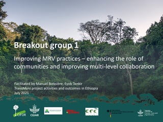 Breakout group 1
Improving MRV practices – enhancing the role of
communities and improving multi-level collaboration
Facilitated by Manuel Boissière, Eyob Tenkir
TransMoni project activities and outcomes in Ethiopia
July 2021
 