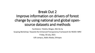 Break Out 2
Improve information on drivers of forest
change by using national and global open-
source datasets and methods
Facilitators: Yitebitu Moges, Niki De Sy
Scoping Workshop: Towards the Enhanced Transparency Framework for REDD+ MRV
Friday, 30 July, 2021
ILRI campus, Addis Ababa, Ethiopia
 