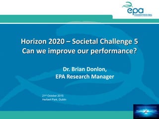 Horizon 2020 – Societal Challenge 5
Can we improve our performance?
Dr. Brian Donlon,
EPA Research Manager
21st October 2015
Herbert Park, Dublin
 