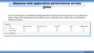 • Use our EUM agent to understand global application performance through easy to use graphs and
charts. Determine if performance is excellent, good, moderate, poor or bad when accessed from
different countries.
Measure web application performance across
globe
 