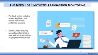 • Playback scripts including
screen, keyboard, and
mouse interactions
performed by users
• Meet SLAs by ensuring
accurate performance of
your web applications from
all geographical locations
THE NEED FOR SYNTHETIC TRANSACTION MONITORING
 
