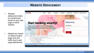 WEBSITE DEFACEMENT
 Website
defacement refers
to unauthorized
hacks on your web
page or entire
website
 Negate any impact
on search engine
page rank and
traffic due to web
page defacement.
 