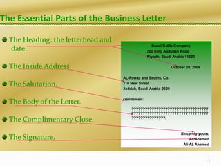 The Essential Parts of the Business Letter
The Heading: the letterhead and
date.
The Inside Address.
The Salutation.
The Body of the Letter.
The Complimentary Close.
The Signature.
1
Saudi Cable Company
200 King Abdullah Road
Riyadh, Saudi Arabia 11220
October 20, 2006
AL-Fowaz and Broths, Co.
110 New Street
Jeddah, Saudi Arabia 2600
Gentlemen:
??????????????????????????????????
??????????????????????????????????
???????????????.
Sincerely yours,
Ali Ahemed
Ali AL Ahemed
 