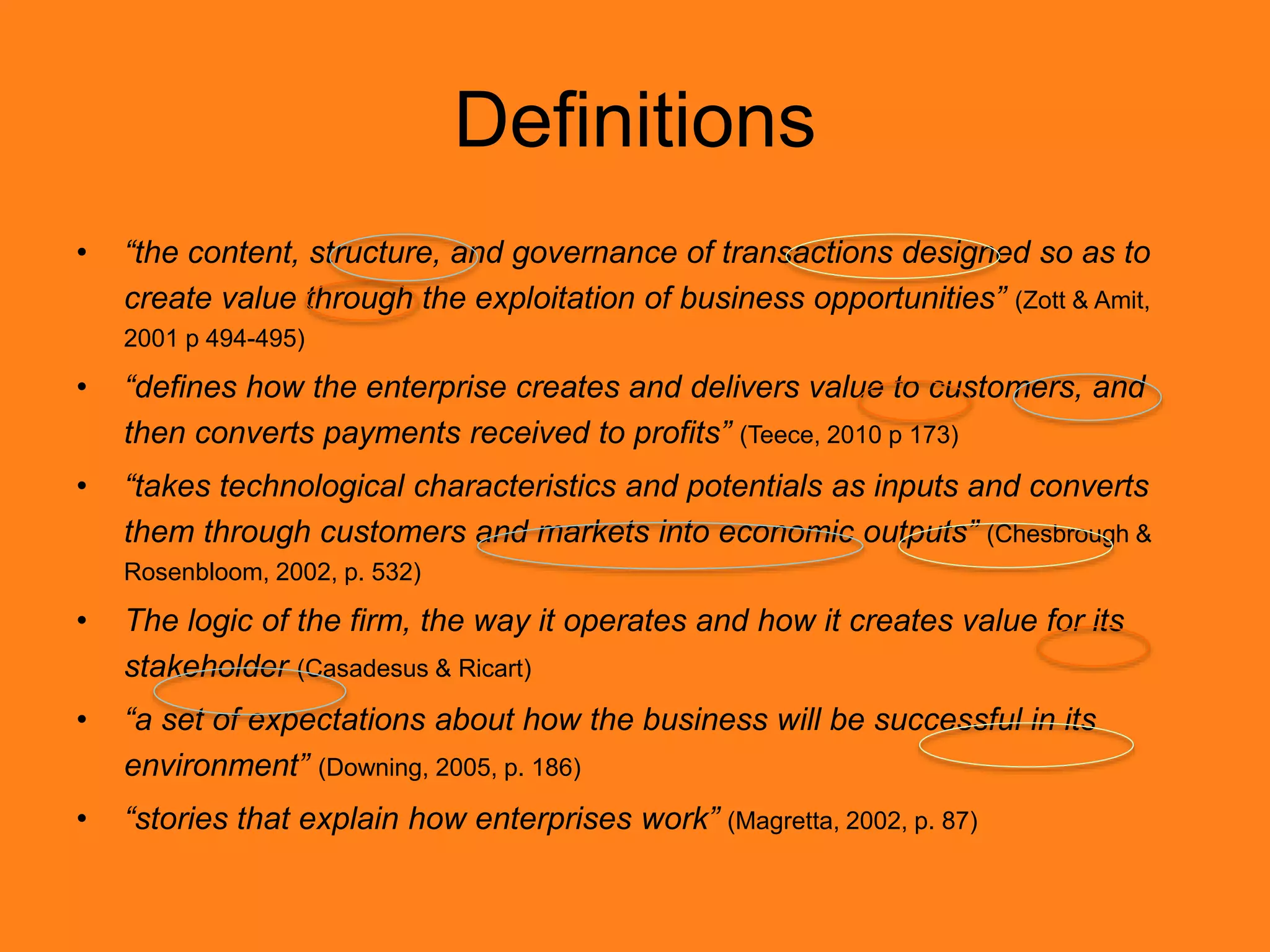 Definitions
• “the content, structure, and governance of transactions designed so as to
create value through the exploitation of business opportunities” (Zott & Amit,
2001 p 494-495)
• “defines how the enterprise creates and delivers value to customers, and
then converts payments received to profits” (Teece, 2010 p 173)
• “takes technological characteristics and potentials as inputs and converts
them through customers and markets into economic outputs” (Chesbrough &
Rosenbloom, 2002, p. 532)
• The logic of the firm, the way it operates and how it creates value for its
stakeholder (Casadesus & Ricart)
• “a set of expectations about how the business will be successful in its
environment” (Downing, 2005, p. 186)
• “stories that explain how enterprises work” (Magretta, 2002, p. 87)
 