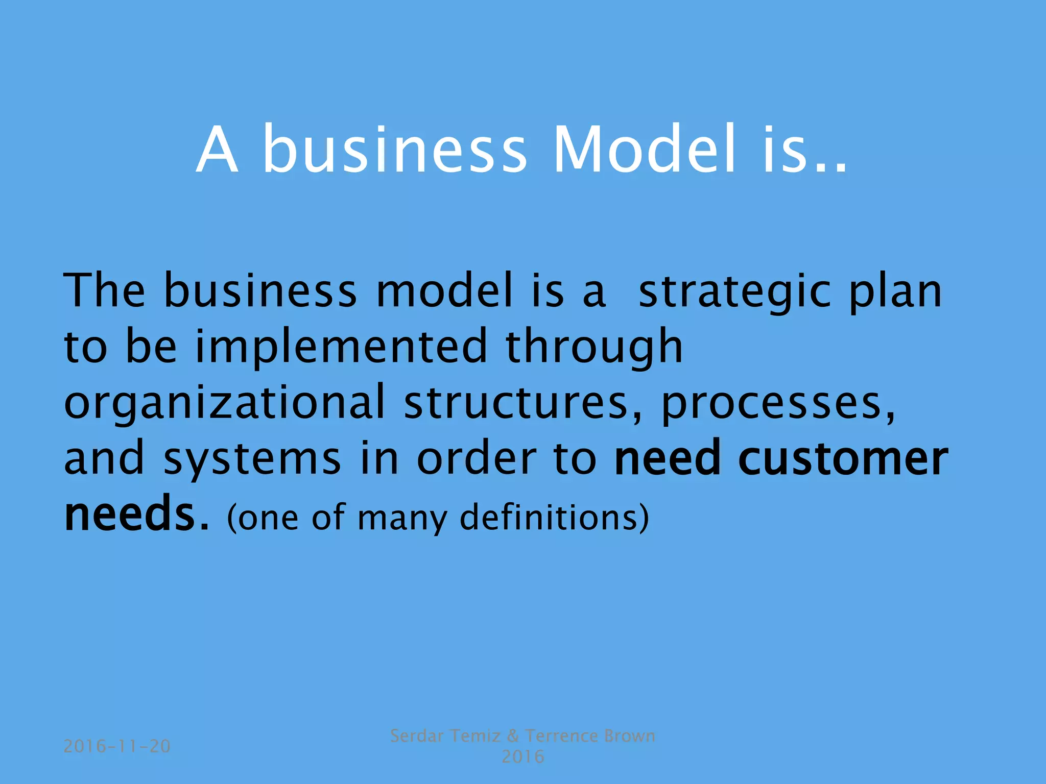 A business Model is..
The business model is a strategic plan
to be implemented through
organizational structures, processes,
and systems in order to need customer
needs. (one of many definitions)
Serdar Temiz & Terrence Brown
2016
2016-11-20
 
