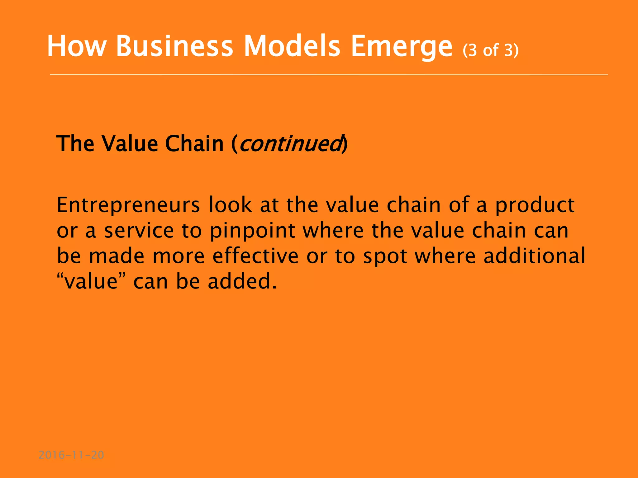 The Value Chain (continued)
Entrepreneurs look at the value chain of a product
or a service to pinpoint where the value chain can
be made more effective or to spot where additional
“value” can be added.
2016-11-20
How Business Models Emerge (3 of 3)
 
