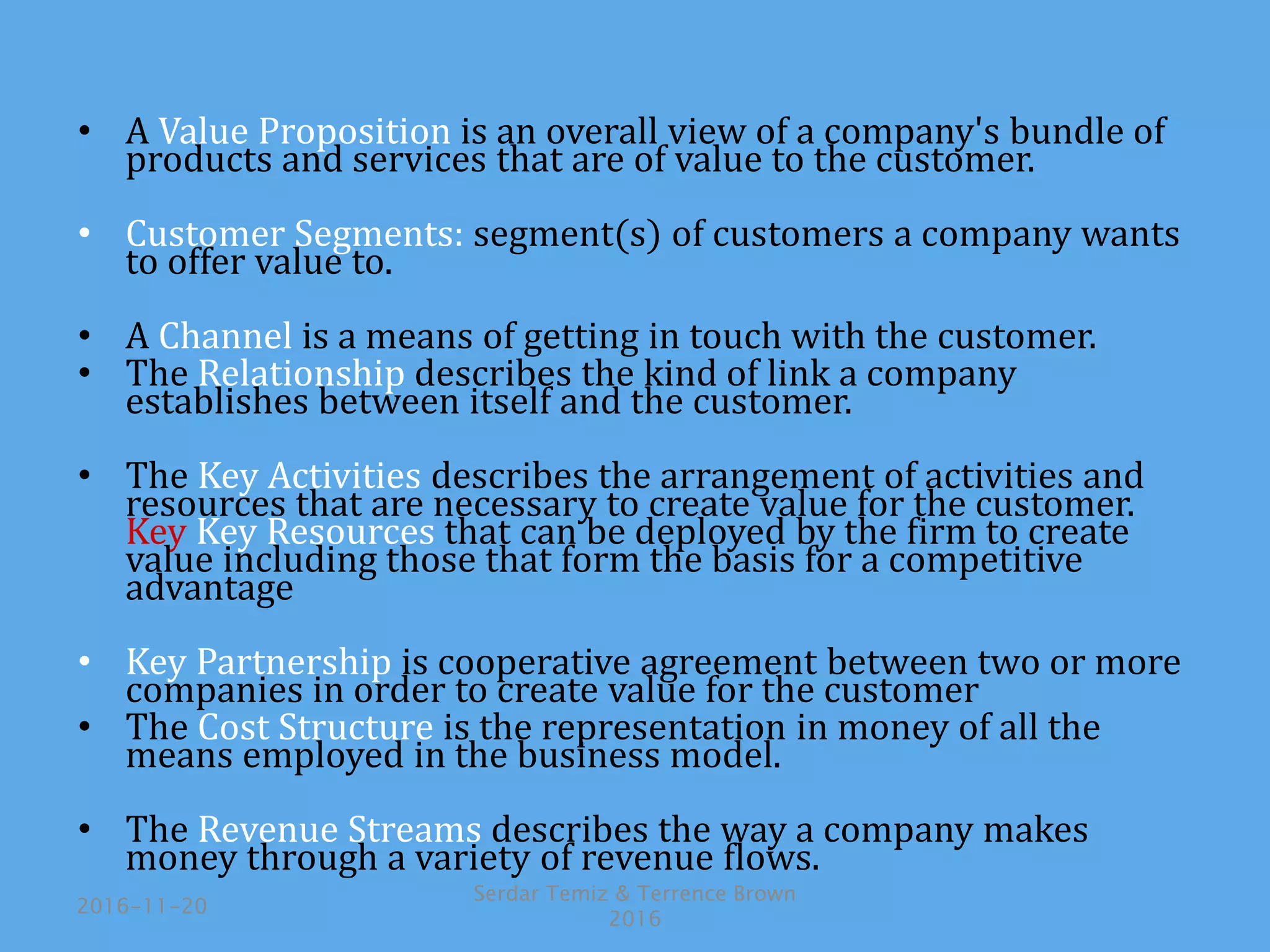 • A Value Proposition is an overall view of a company's bundle of
products and services that are of value to the customer.
• Customer Segments: segment(s) of customers a company wants
to offer value to.
• A Channel is a means of getting in touch with the customer.
• The Relationship describes the kind of link a company
establishes between itself and the customer.
• The Key Activities describes the arrangement of activities and
resources that are necessary to create value for the customer.
Key Key Resources that can be deployed by the firm to create
value including those that form the basis for a competitive
advantage
• Key Partnership is cooperative agreement between two or more
companies in order to create value for the customer
• The Cost Structure is the representation in money of all the
means employed in the business model.
• The Revenue Streams describes the way a company makes
money through a variety of revenue flows.
2016-11-20
Serdar Temiz & Terrence Brown
2016
 