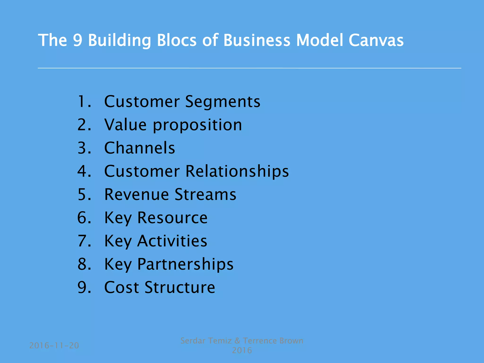 1. Customer Segments
2. Value proposition
3. Channels
4. Customer Relationships
5. Revenue Streams
6. Key Resource
7. Key Activities
8. Key Partnerships
9. Cost Structure
Serdar Temiz & Terrence Brown
2016
2016-11-20
The 9 Building Blocs of Business Model Canvas
 
