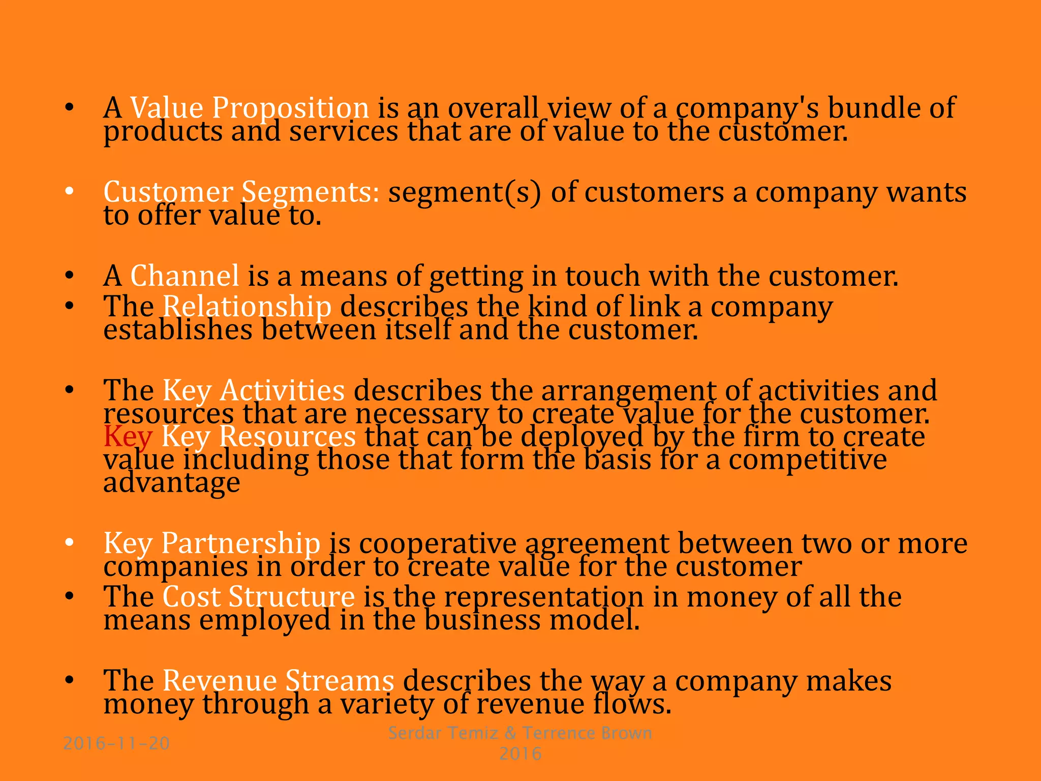 • A Value Proposition is an overall view of a company's bundle of
products and services that are of value to the customer.
• Customer Segments: segment(s) of customers a company wants
to offer value to.
• A Channel is a means of getting in touch with the customer.
• The Relationship describes the kind of link a company
establishes between itself and the customer.
• The Key Activities describes the arrangement of activities and
resources that are necessary to create value for the customer.
Key Key Resources that can be deployed by the firm to create
value including those that form the basis for a competitive
advantage
• Key Partnership is cooperative agreement between two or more
companies in order to create value for the customer
• The Cost Structure is the representation in money of all the
means employed in the business model.
• The Revenue Streams describes the way a company makes
money through a variety of revenue flows.
2016-11-20
Serdar Temiz & Terrence Brown
2016
 