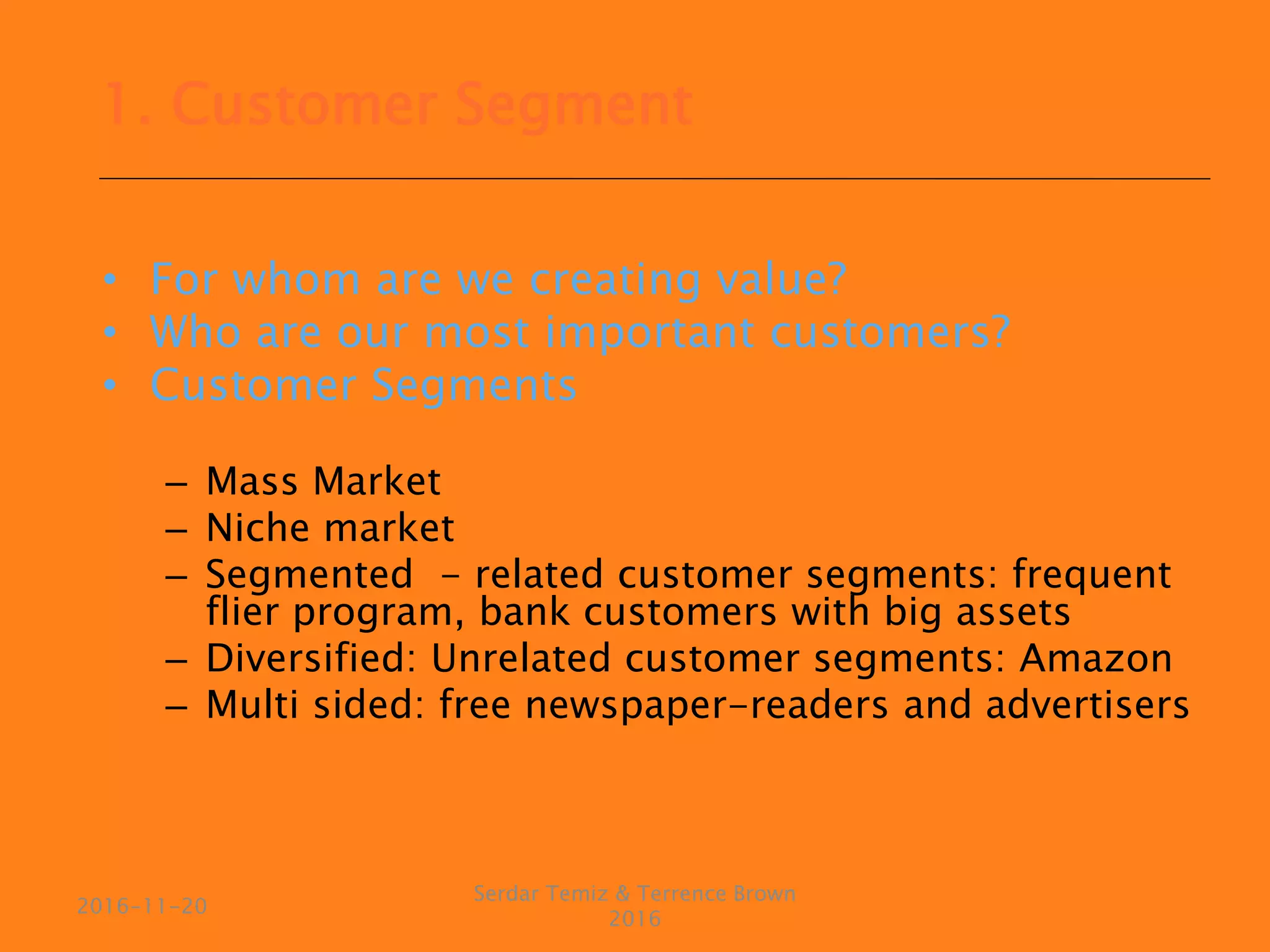 • For whom are we creating value?
• Who are our most important customers?
• Customer Segments
– Mass Market
– Niche market
– Segmented - related customer segments: frequent
flier program, bank customers with big assets
– Diversified: Unrelated customer segments: Amazon
– Multi sided: free newspaper-readers and advertisers
Serdar Temiz & Terrence Brown
2016
2016-11-20
1. Customer Segment
 