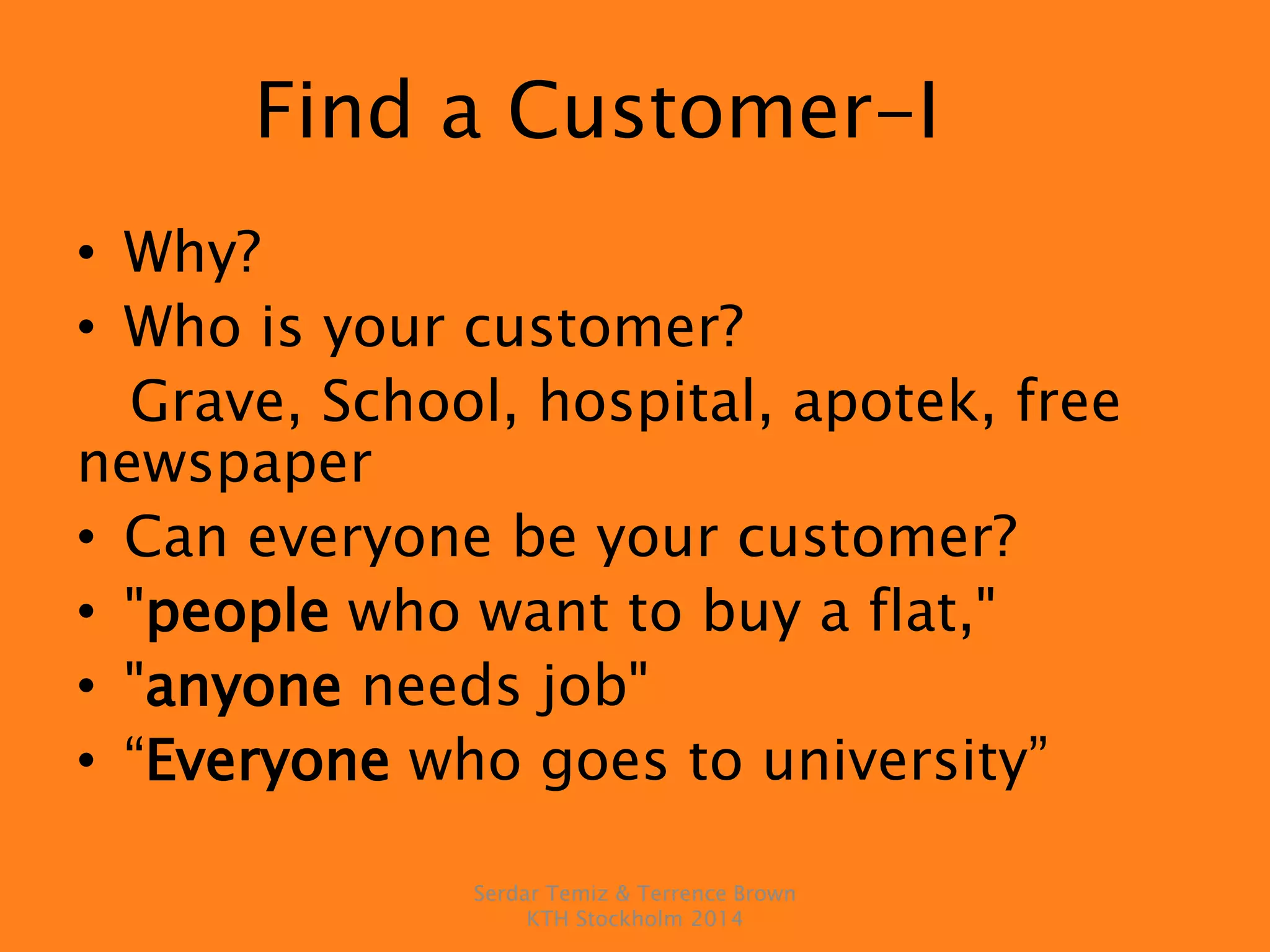 Find a Customer-I
• Why?
• Who is your customer?
Grave, School, hospital, apotek, free
newspaper
• Can everyone be your customer?
• "people who want to buy a flat,"
• "anyone needs job"
• “Everyone who goes to university”
Serdar Temiz & Terrence Brown
KTH Stockholm 2014
 