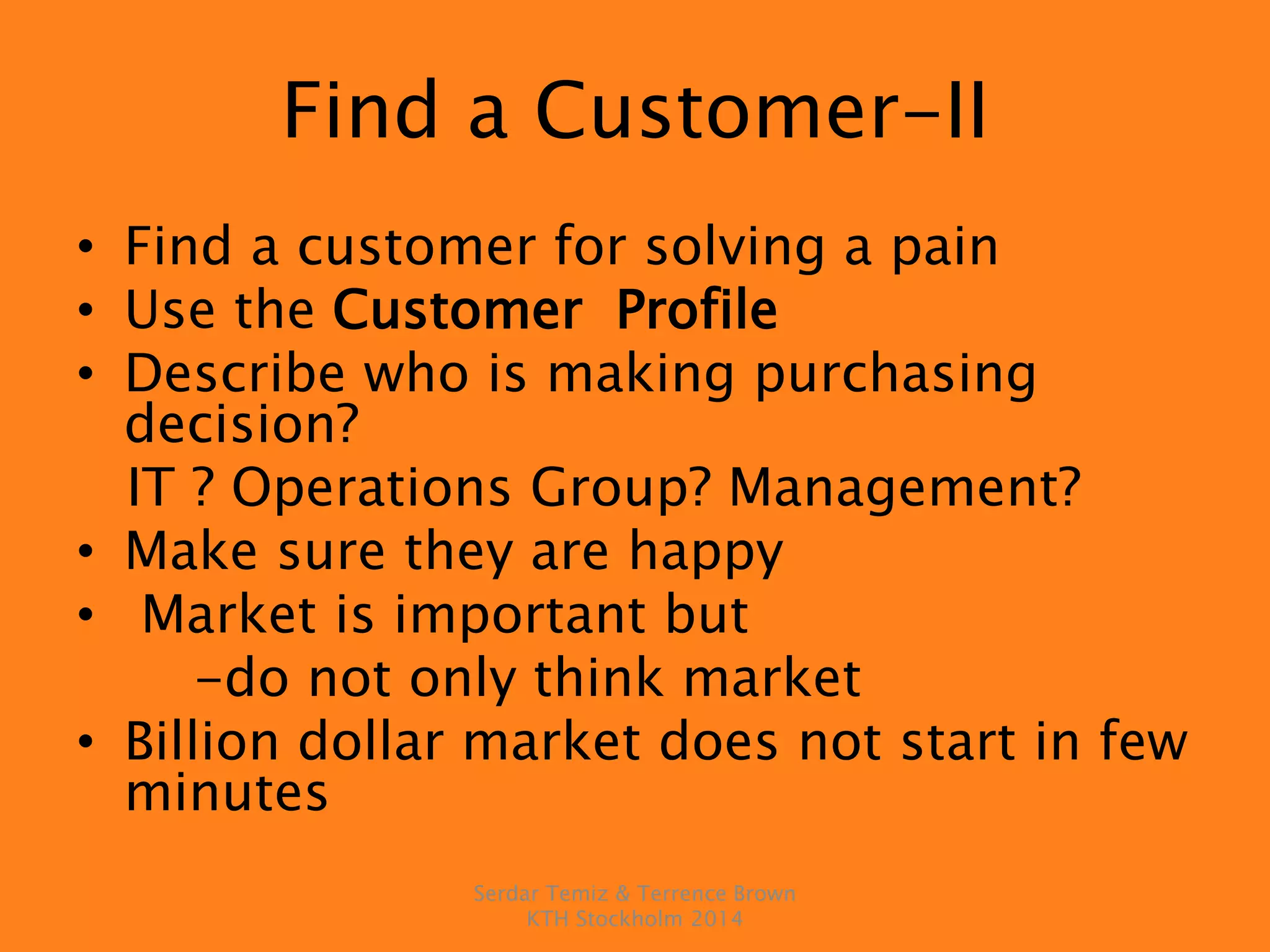 Find a Customer-II
• Find a customer for solving a pain
• Use the Customer Profile
• Describe who is making purchasing
decision?
IT ? Operations Group? Management?
• Make sure they are happy
• Market is important but
-do not only think market
• Billion dollar market does not start in few
minutes
Serdar Temiz & Terrence Brown
KTH Stockholm 2014
 