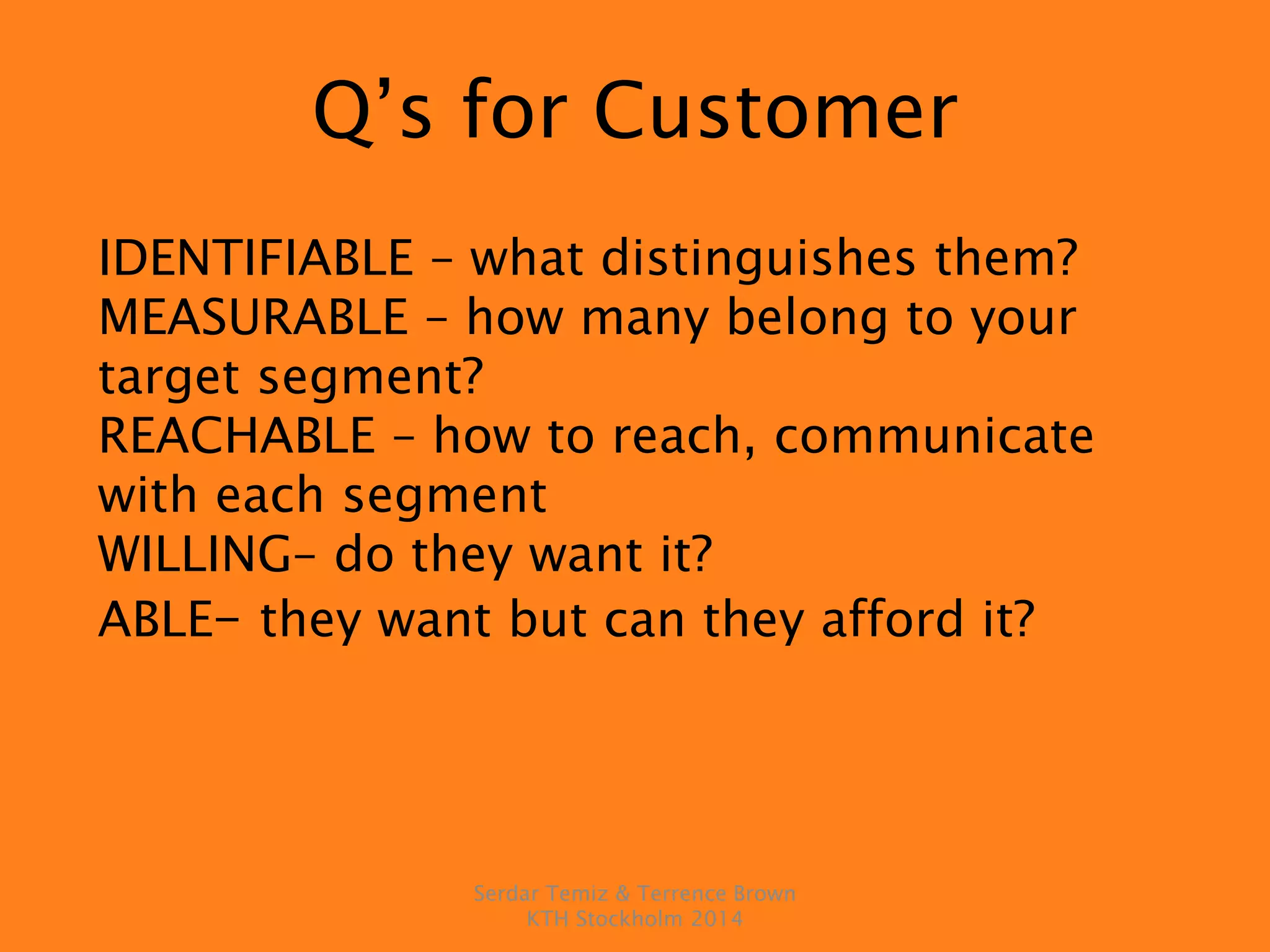 Q’s for Customer
IDENTIFIABLE – what distinguishes them?
MEASURABLE – how many belong to your
target segment?
REACHABLE – how to reach, communicate
with each segment
WILLING– do they want it?
ABLE– they want but can they afford it?
Serdar Temiz & Terrence Brown
KTH Stockholm 2014
 