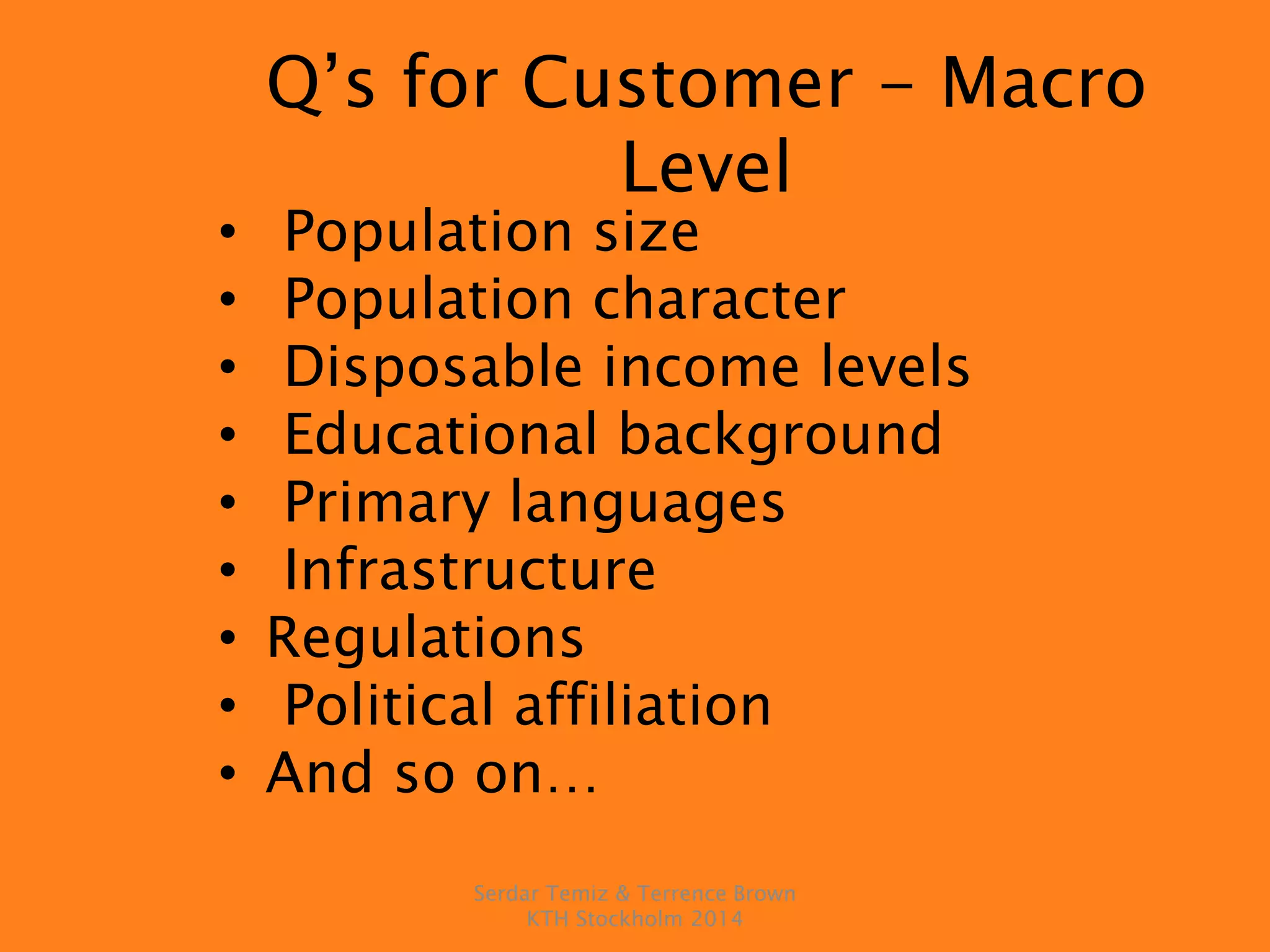 Q’s for Customer - Macro
Level
• Population size
• Population character
• Disposable income levels
• Educational background
• Primary languages
• Infrastructure
• Regulations
• Political affiliation
• And so on…
Serdar Temiz & Terrence Brown
KTH Stockholm 2014
 