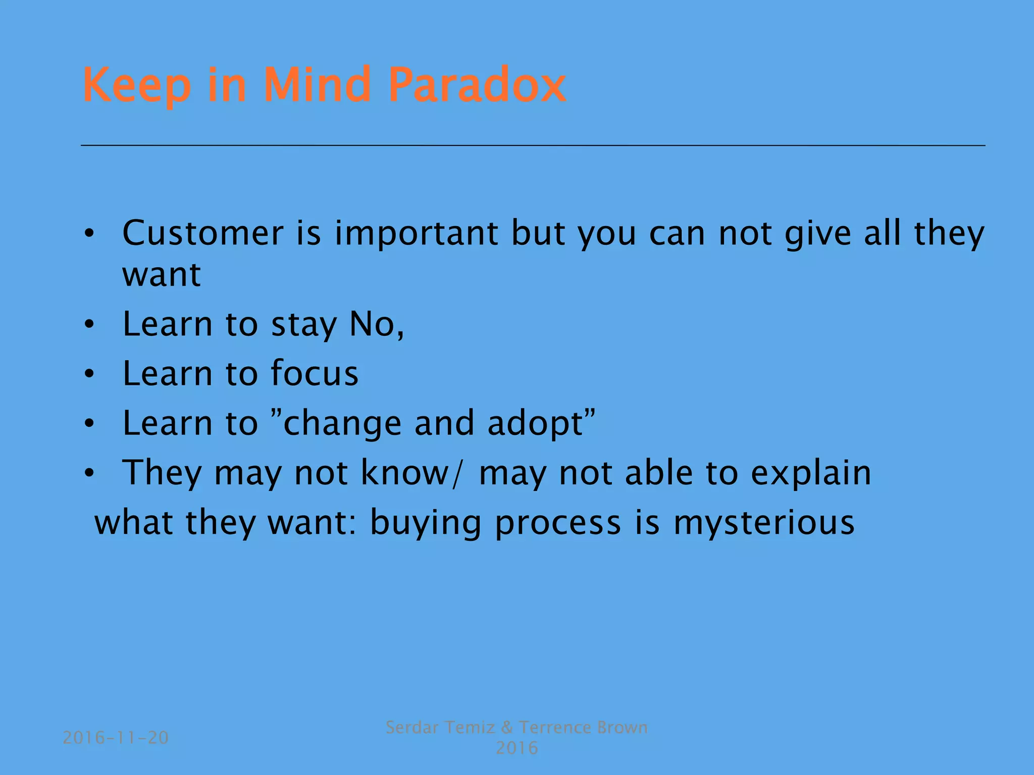 • Customer is important but you can not give all they
want
• Learn to stay No,
• Learn to focus
• Learn to ”change and adopt”
• They may not know/ may not able to explain
what they want: buying process is mysterious
Serdar Temiz & Terrence Brown
2016
2016-11-20
Keep in Mind Paradox
 