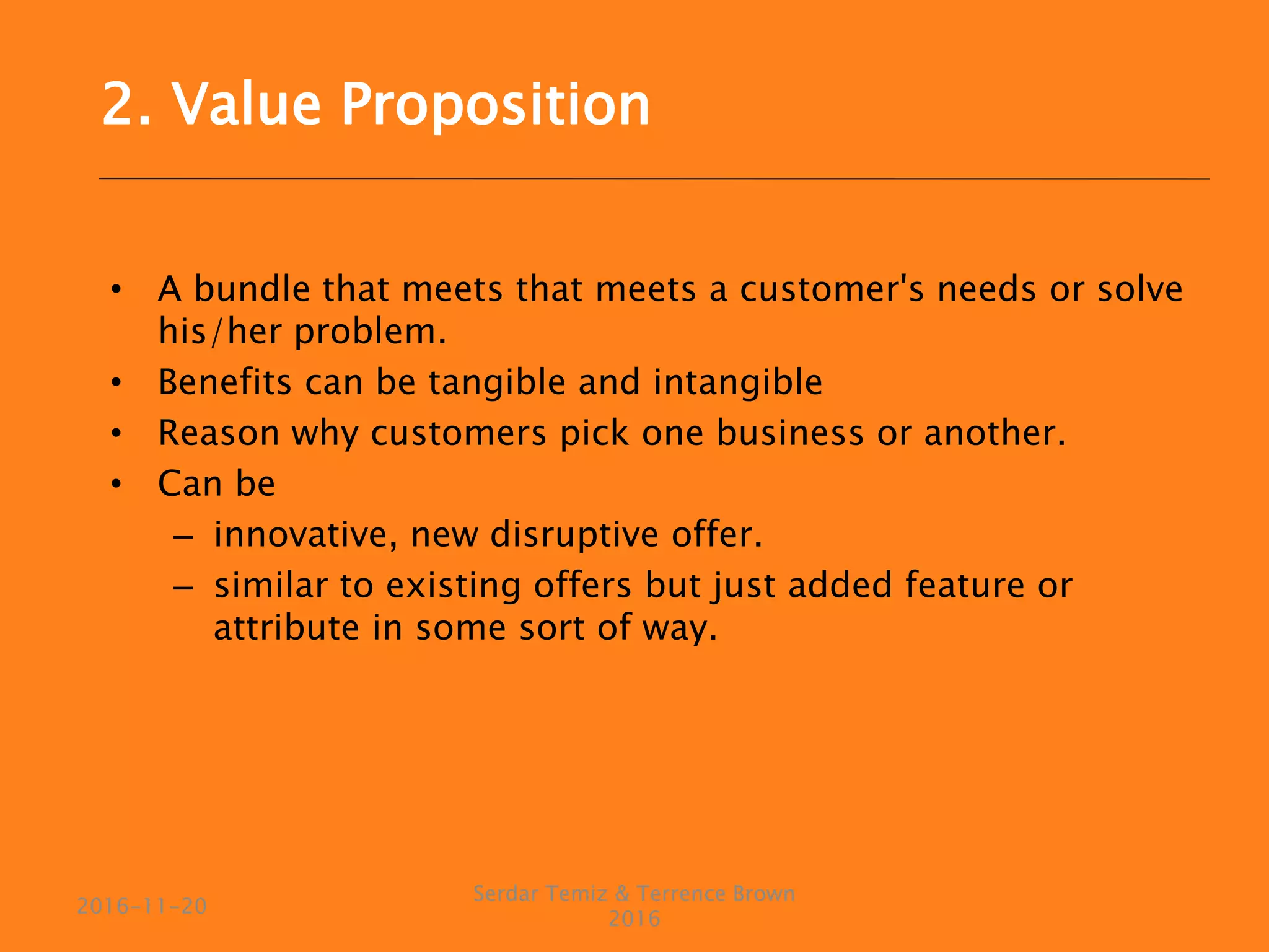 • A bundle that meets that meets a customer's needs or solve
his/her problem.
• Benefits can be tangible and intangible
• Reason why customers pick one business or another.
• Can be
– innovative, new disruptive offer.
– similar to existing offers but just added feature or
attribute in some sort of way.
Serdar Temiz & Terrence Brown
2016
2016-11-20
2. Value Proposition
 