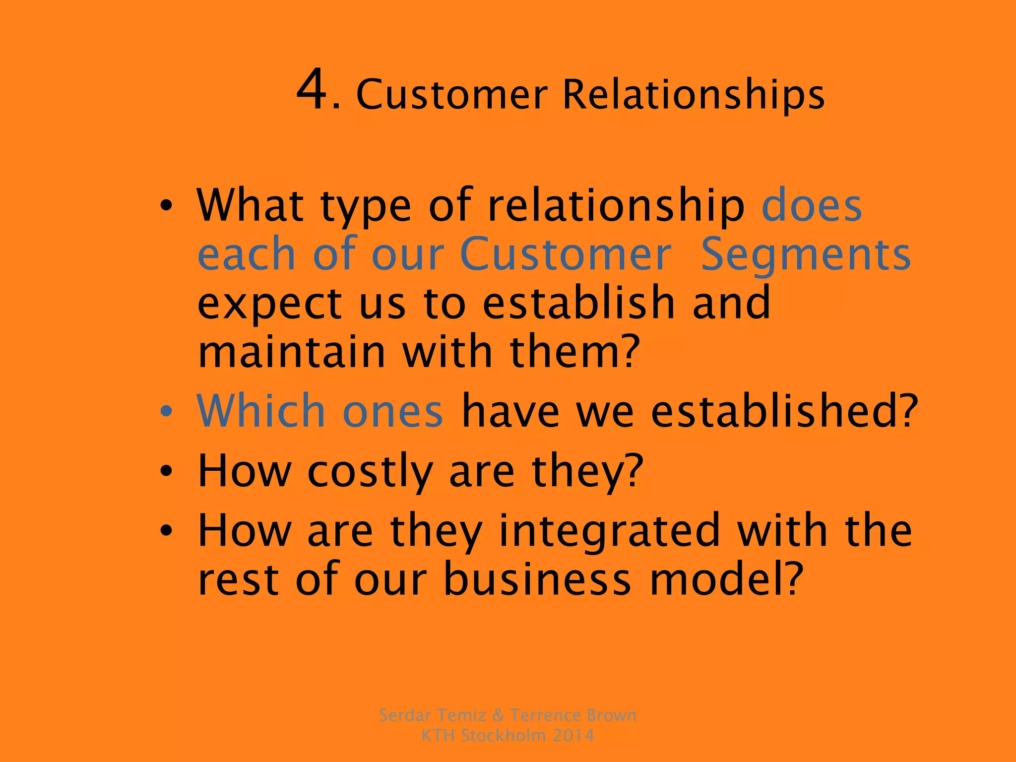 4. Customer Relationships
• What type of relationship does
each of our Customer Segments
expect us to establish and
maintain with them?
• Which ones have we established?
• How costly are they?
• How are they integrated with the
rest of our business model?
Serdar Temiz & Terrence Brown
KTH Stockholm 2014
 