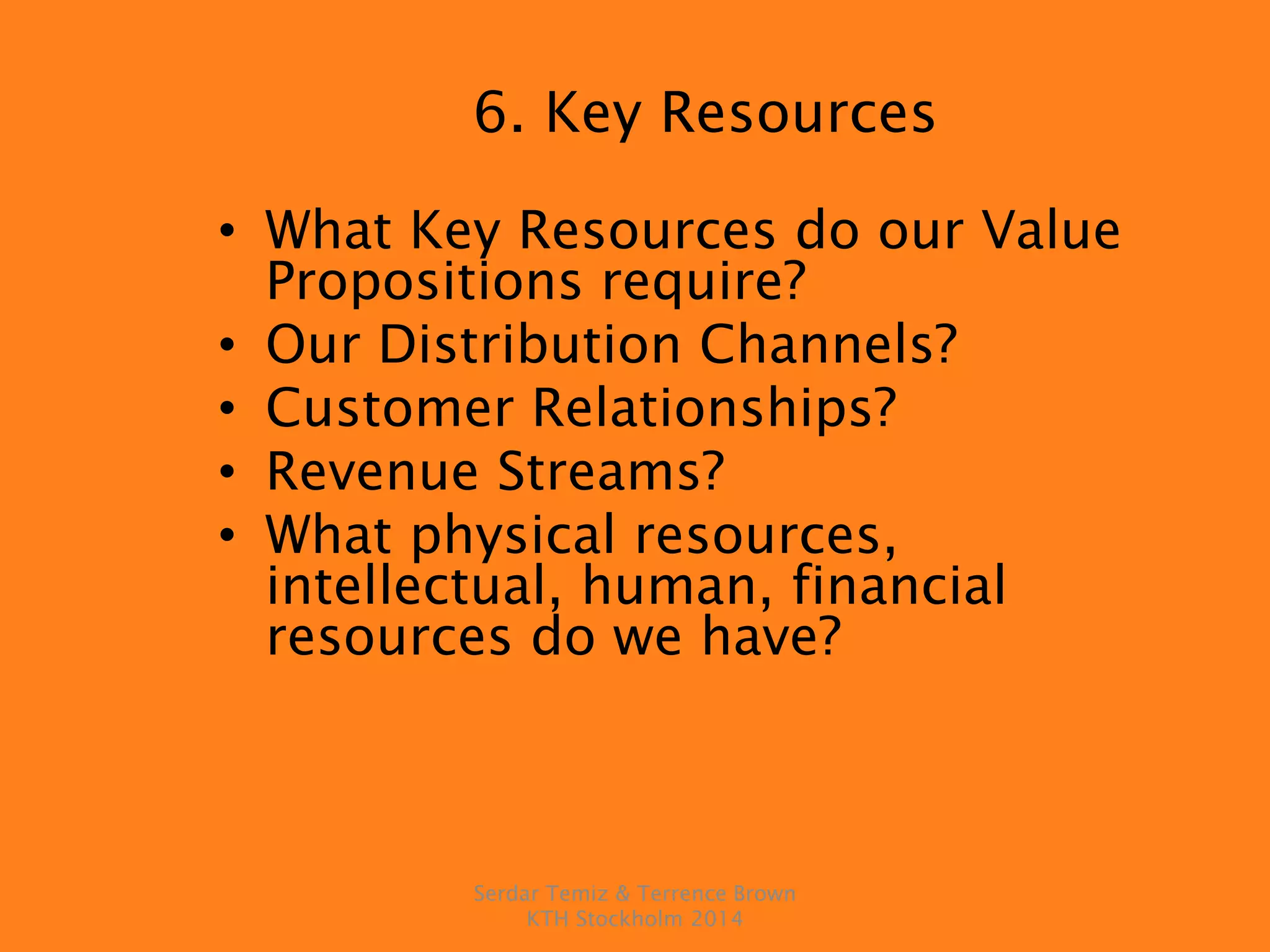 6. Key Resources
• What Key Resources do our Value
Propositions require?
• Our Distribution Channels?
• Customer Relationships?
• Revenue Streams?
• What physical resources,
intellectual, human, financial
resources do we have?
Serdar Temiz & Terrence Brown
KTH Stockholm 2014
 