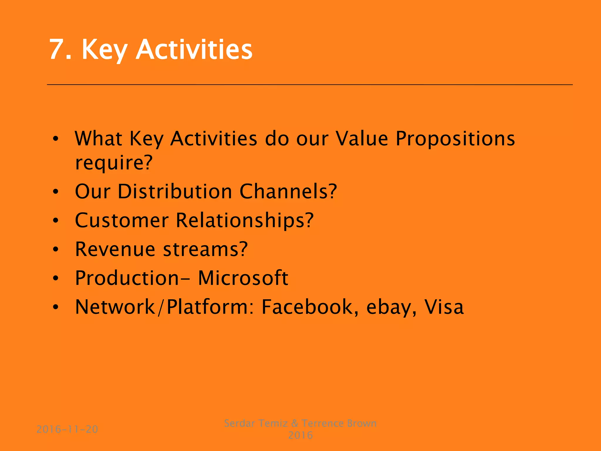 • What Key Activities do our Value Propositions
require?
• Our Distribution Channels?
• Customer Relationships?
• Revenue streams?
• Production- Microsoft
• Network/Platform: Facebook, ebay, Visa
Serdar Temiz & Terrence Brown
2016
2016-11-20
7. Key Activities
 