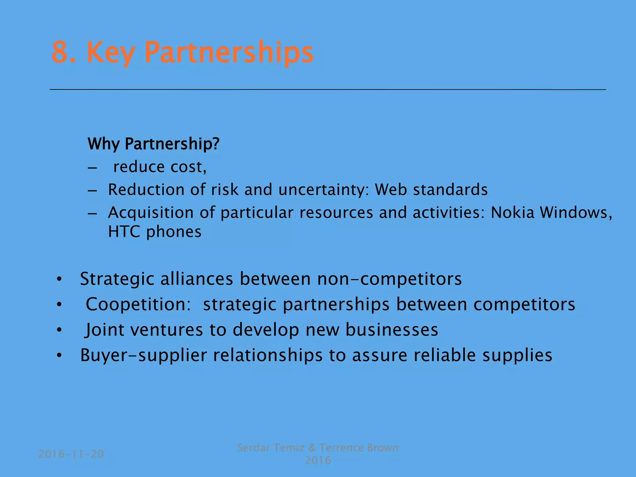 Why Partnership?
– reduce cost,
– Reduction of risk and uncertainty: Web standards
– Acquisition of particular resources and activities: Nokia Windows,
HTC phones
• Strategic alliances between non-competitors
• Coopetition: strategic partnerships between competitors
• Joint ventures to develop new businesses
• Buyer-supplier relationships to assure reliable supplies
Serdar Temiz & Terrence Brown
2016
2016-11-20
8. Key Partnerships
 