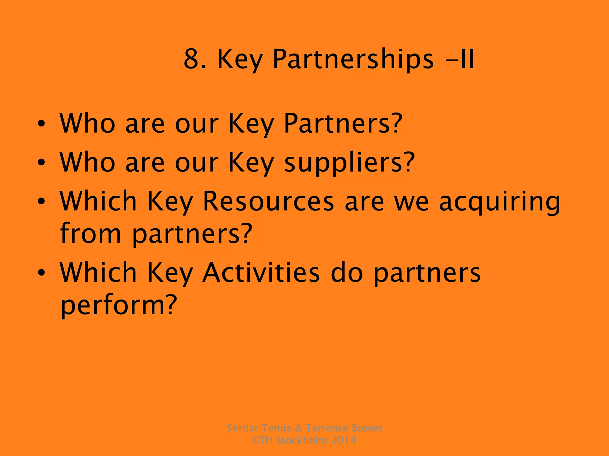 8. Key Partnerships -II
• Who are our Key Partners?
• Who are our Key suppliers?
• Which Key Resources are we acquiring
from partners?
• Which Key Activities do partners
perform?
Serdar Temiz & Terrence Brown
KTH Stockholm 2014
 