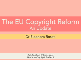 The EU Copyright Reform
An Update
Dr Eleonora Rosati
26th Fordham IP Conference
New York City, April 5-6 2018
 