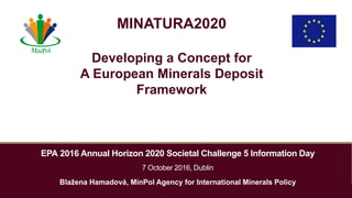 EPA 2016 Annual Horizon 2020 Societal Challenge 5 Information Day
7 October 2016, Dublin
Blažena Hamadová, MinPol Agency for International Minerals Policy
MINATURA2020
Developing a Concept for
A European Minerals Deposit
Framework
 