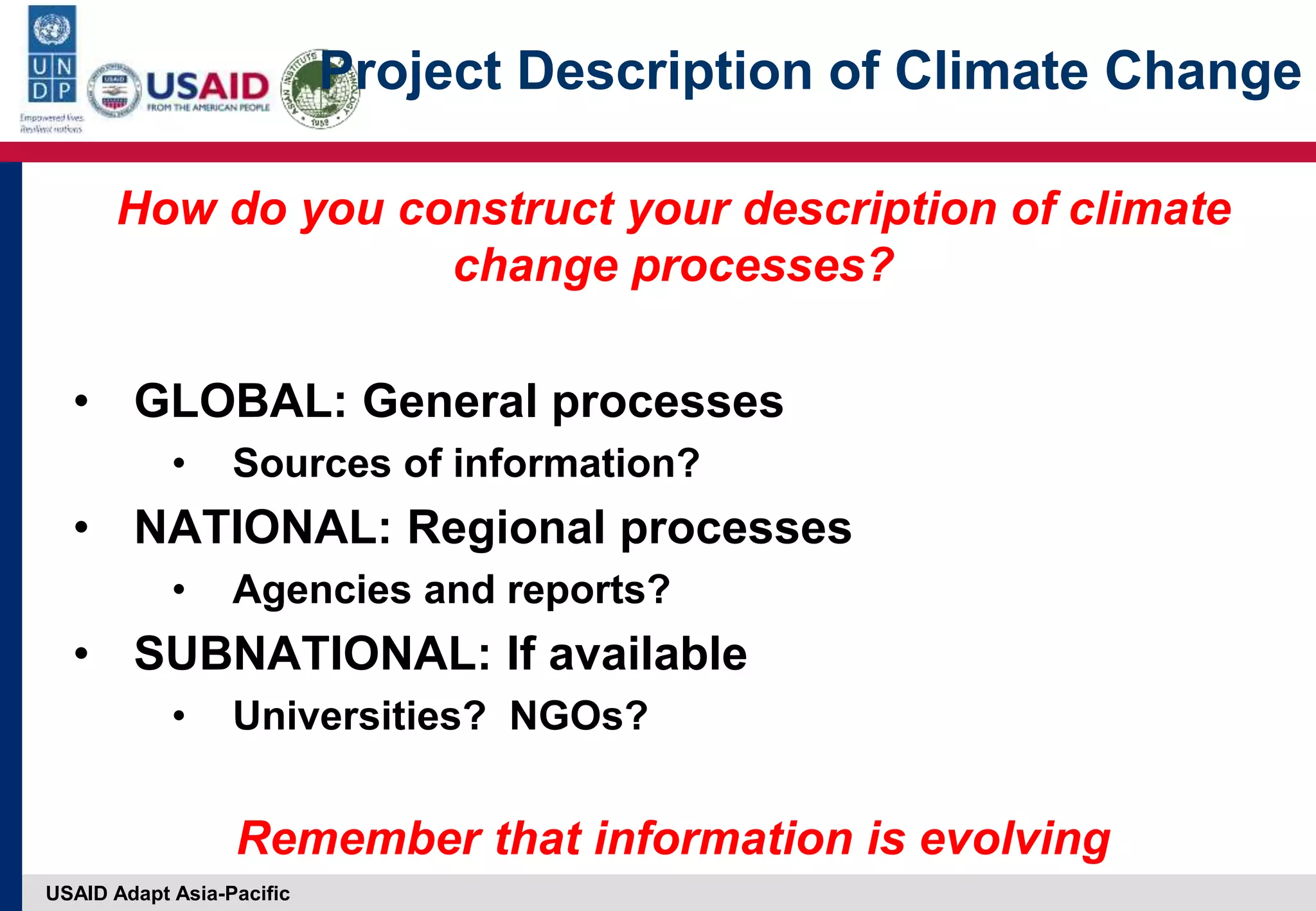 USAID Adapt Asia-Pacific
Project Description of Climate Change
How do you construct your description of climate
change processes?
• GLOBAL: General processes
• Sources of information?
• NATIONAL: Regional processes
• Agencies and reports?
• SUBNATIONAL: If available
• Universities? NGOs?
Remember that information is evolving
 