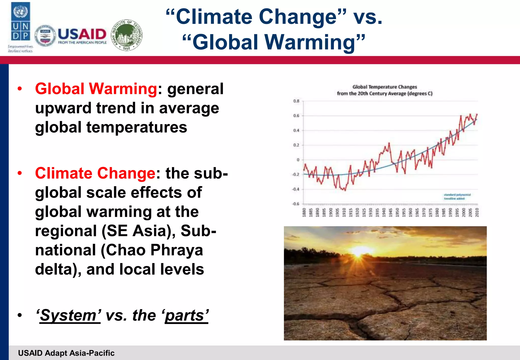 USAID Adapt Asia-Pacific
“Climate Change” vs.
“Global Warming”
• Global Warming: general
upward trend in average
global temperatures
• Climate Change: the sub-
global scale effects of
global warming at the
regional (SE Asia), Sub-
national (Chao Phraya
delta), and local levels
• ‘System’ vs. the ‘parts’
 