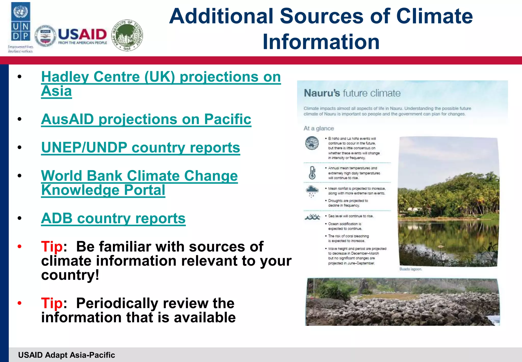 USAID Adapt Asia-Pacific
Additional Sources of Climate
Information
• Hadley Centre (UK) projections on
Asia
• AusAID projections on Pacific
• UNEP/UNDP country reports
• World Bank Climate Change
Knowledge Portal
• ADB country reports
• Tip: Be familiar with sources of
climate information relevant to your
country!
• Tip: Periodically review the
information that is available
 