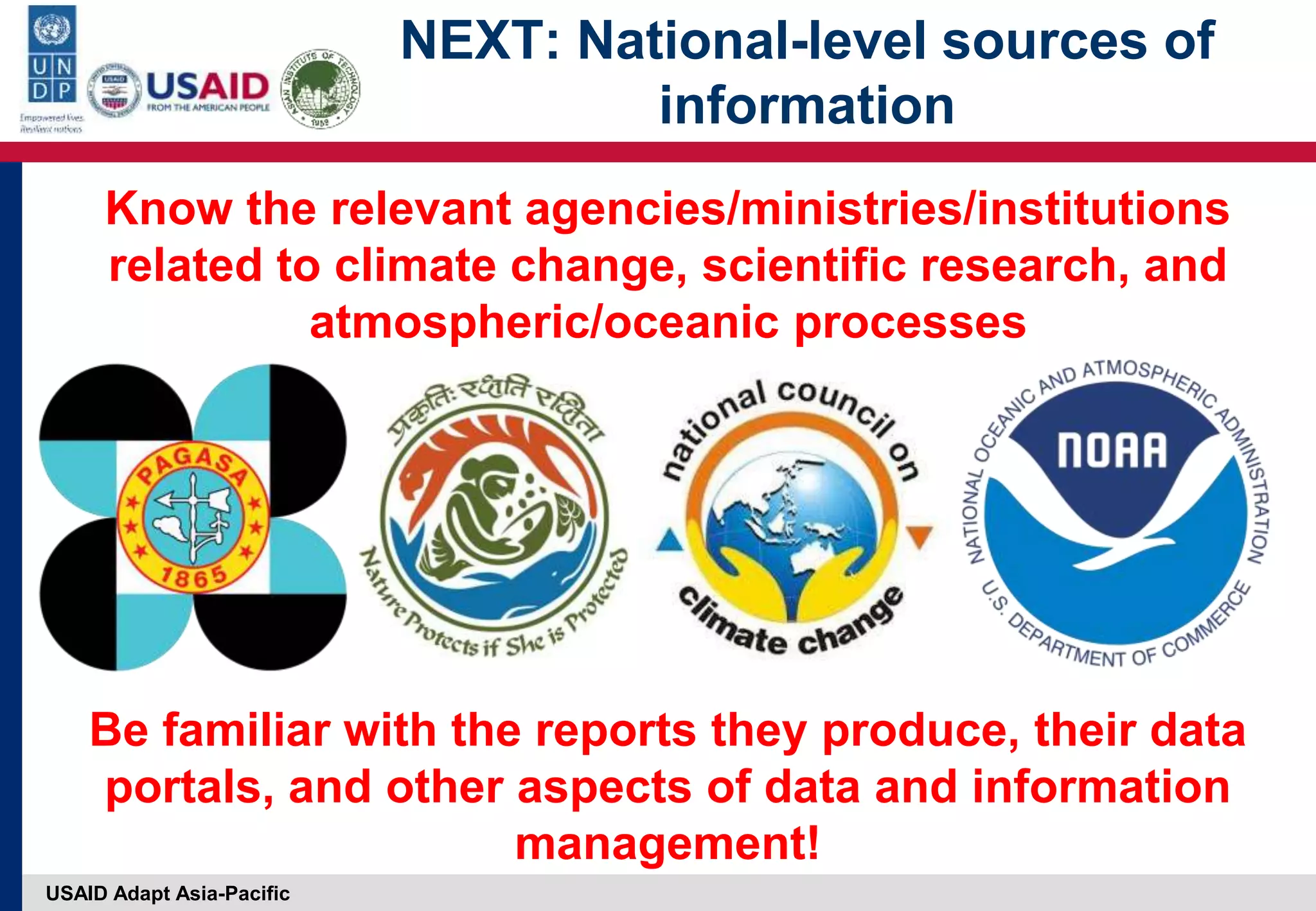 USAID Adapt Asia-Pacific
NEXT: National-level sources of
information
Know the relevant agencies/ministries/institutions
related to climate change, scientific research, and
atmospheric/oceanic processes
Be familiar with the reports they produce, their data
portals, and other aspects of data and information
management!
 