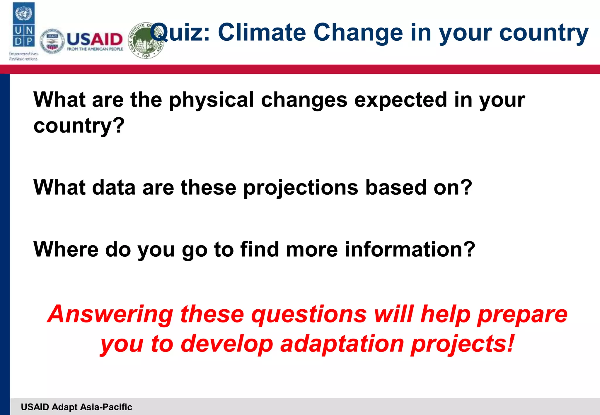 USAID Adapt Asia-Pacific
Quiz: Climate Change in your country
What are the physical changes expected in your
country?
What data are these projections based on?
Where do you go to find more information?
Answering these questions will help prepare
you to develop adaptation projects!
 