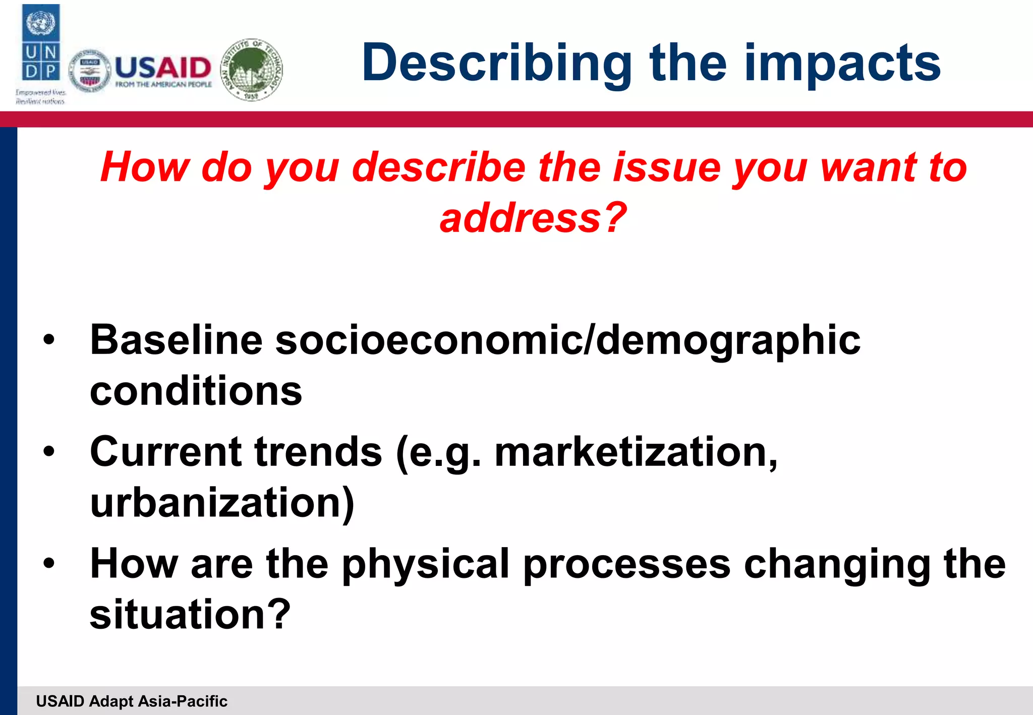 USAID Adapt Asia-Pacific
Describing the impacts
How do you describe the issue you want to
address?
• Baseline socioeconomic/demographic
conditions
• Current trends (e.g. marketization,
urbanization)
• How are the physical processes changing the
situation?
 