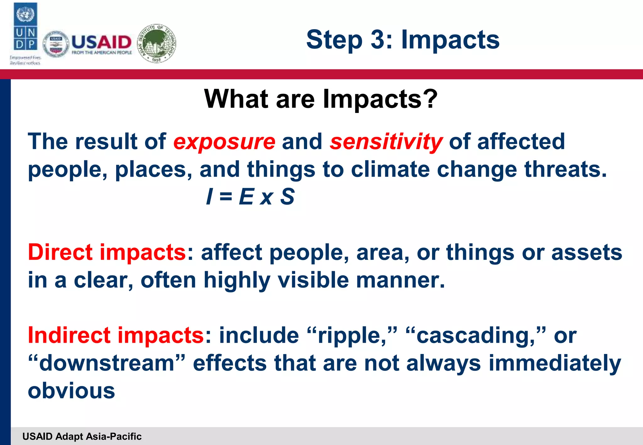 USAID Adapt Asia-Pacific
The result of exposure and sensitivity of affected
people, places, and things to climate change threats.
I = E x S
Direct impacts: affect people, area, or things or assets
in a clear, often highly visible manner.
Indirect impacts: include “ripple,” “cascading,” or
“downstream” effects that are not always immediately
obvious
What are Impacts?
Step 3: Impacts
 