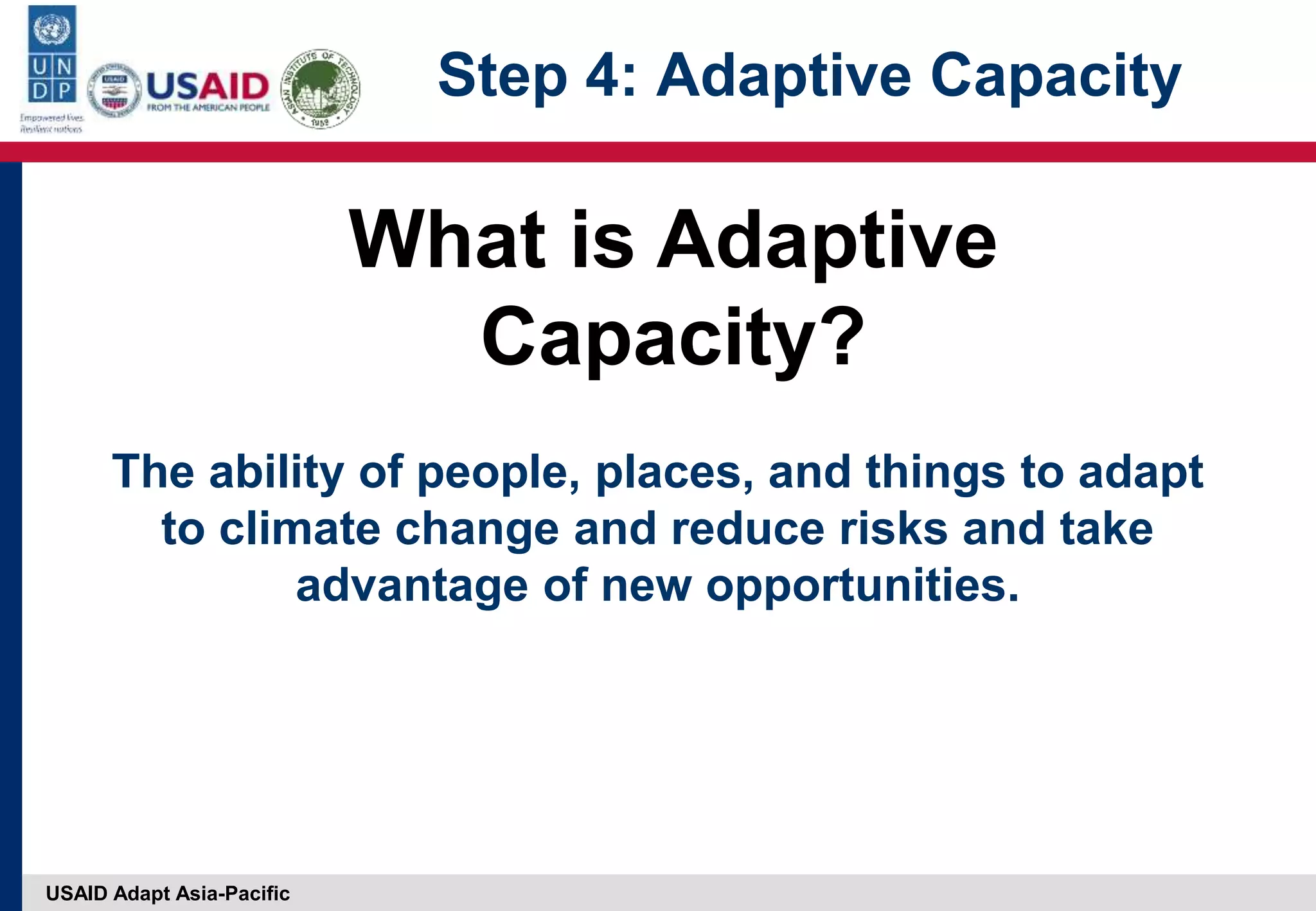 USAID Adapt Asia-Pacific
The ability of people, places, and things to adapt
to climate change and reduce risks and take
advantage of new opportunities.
What is Adaptive
Capacity?
Step 4: Adaptive Capacity
 