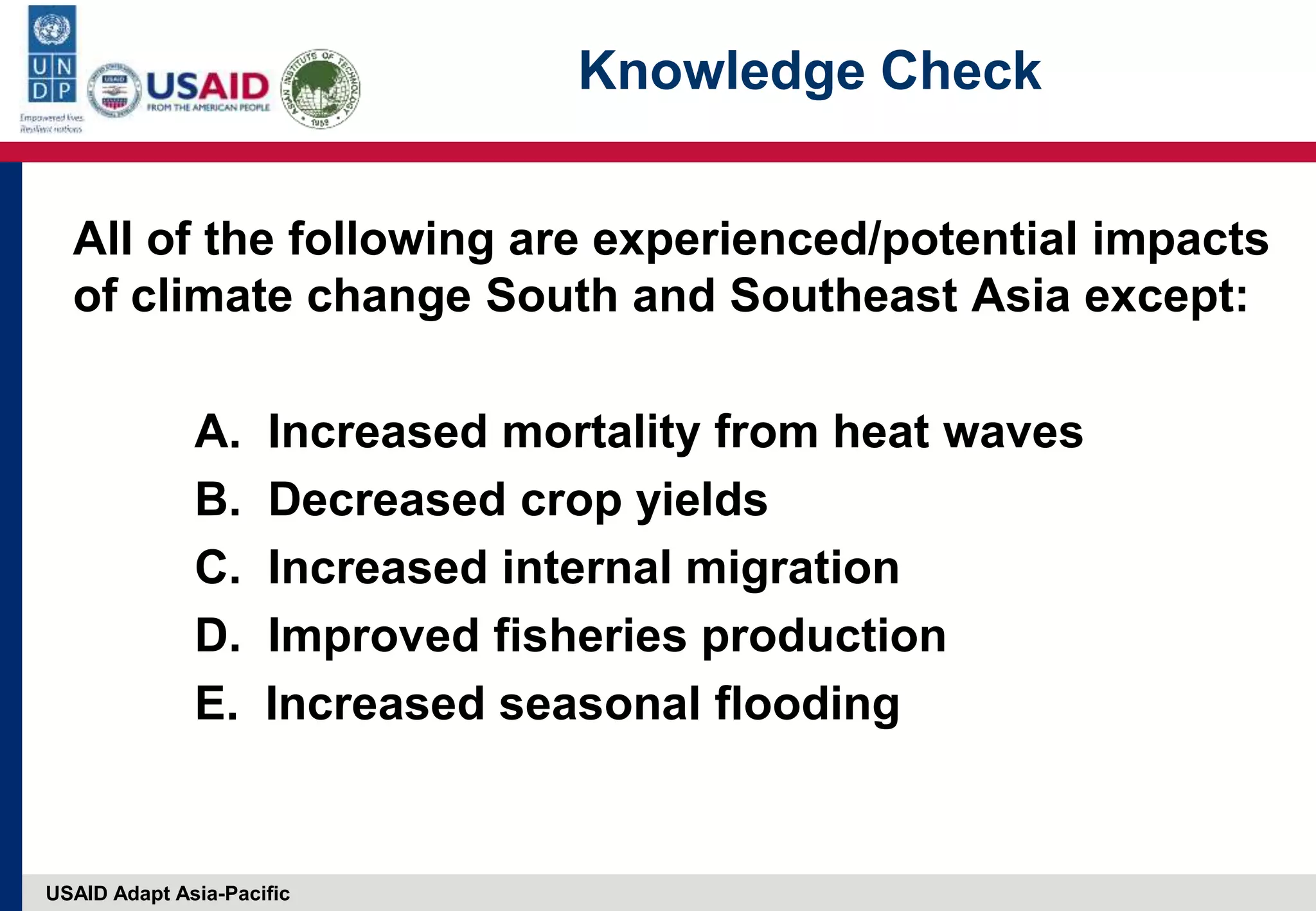 USAID Adapt Asia-Pacific
Knowledge Check
All of the following are experienced/potential impacts
of climate change South and Southeast Asia except:
A. Increased mortality from heat waves
B. Decreased crop yields
C. Increased internal migration
D. Improved fisheries production
E. Increased seasonal flooding
 