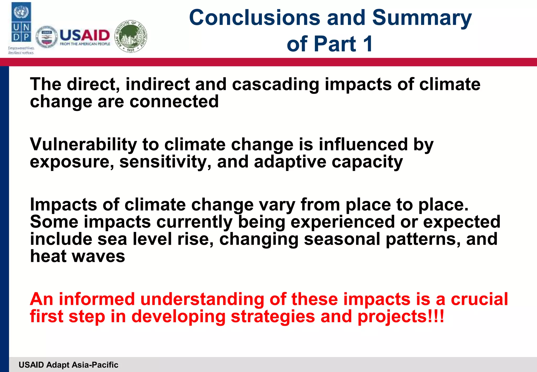 USAID Adapt Asia-Pacific
Conclusions and Summary
of Part 1
The direct, indirect and cascading impacts of climate
change are connected
Vulnerability to climate change is influenced by
exposure, sensitivity, and adaptive capacity
Impacts of climate change vary from place to place.
Some impacts currently being experienced or expected
include sea level rise, changing seasonal patterns, and
heat waves
An informed understanding of these impacts is a crucial
first step in developing strategies and projects!!!
 
