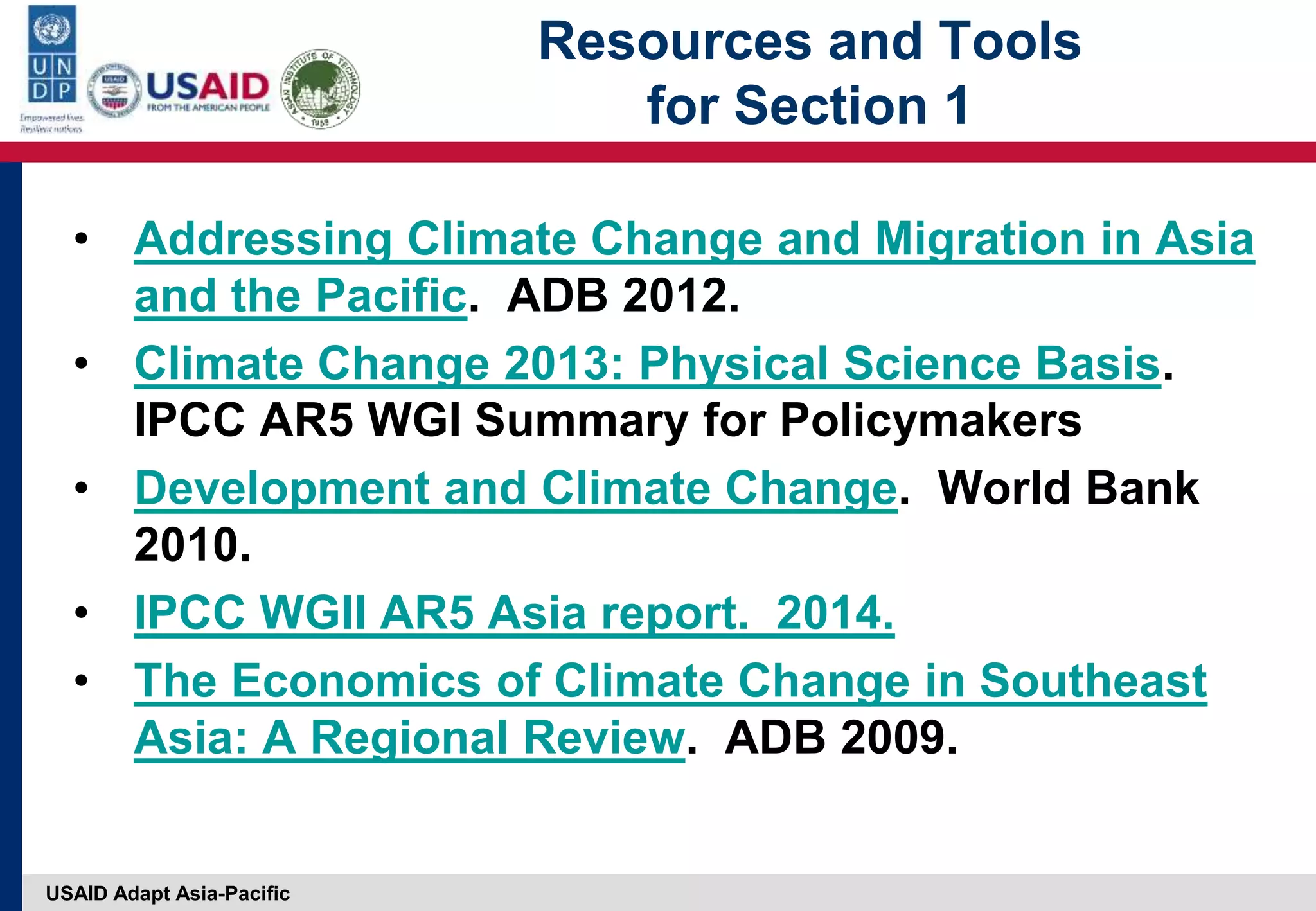 USAID Adapt Asia-Pacific
Resources and Tools
for Section 1
• Addressing Climate Change and Migration in Asia
and the Pacific. ADB 2012.
• Climate Change 2013: Physical Science Basis.
IPCC AR5 WGI Summary for Policymakers
• Development and Climate Change. World Bank
2010.
• IPCC WGII AR5 Asia report. 2014.
• The Economics of Climate Change in Southeast
Asia: A Regional Review. ADB 2009.
 