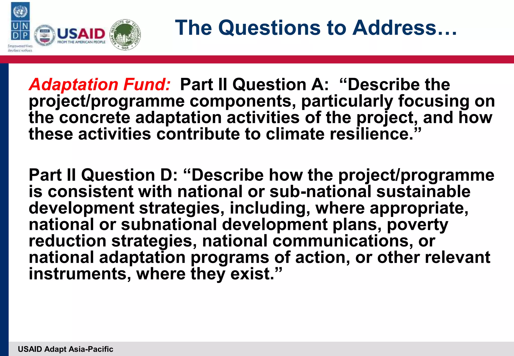 USAID Adapt Asia-Pacific
The Questions to Address…
Adaptation Fund: Part II Question A: “Describe the
project/programme components, particularly focusing on
the concrete adaptation activities of the project, and how
these activities contribute to climate resilience.”
Part II Question D: “Describe how the project/programme
is consistent with national or sub-national sustainable
development strategies, including, where appropriate,
national or subnational development plans, poverty
reduction strategies, national communications, or
national adaptation programs of action, or other relevant
instruments, where they exist.”
 