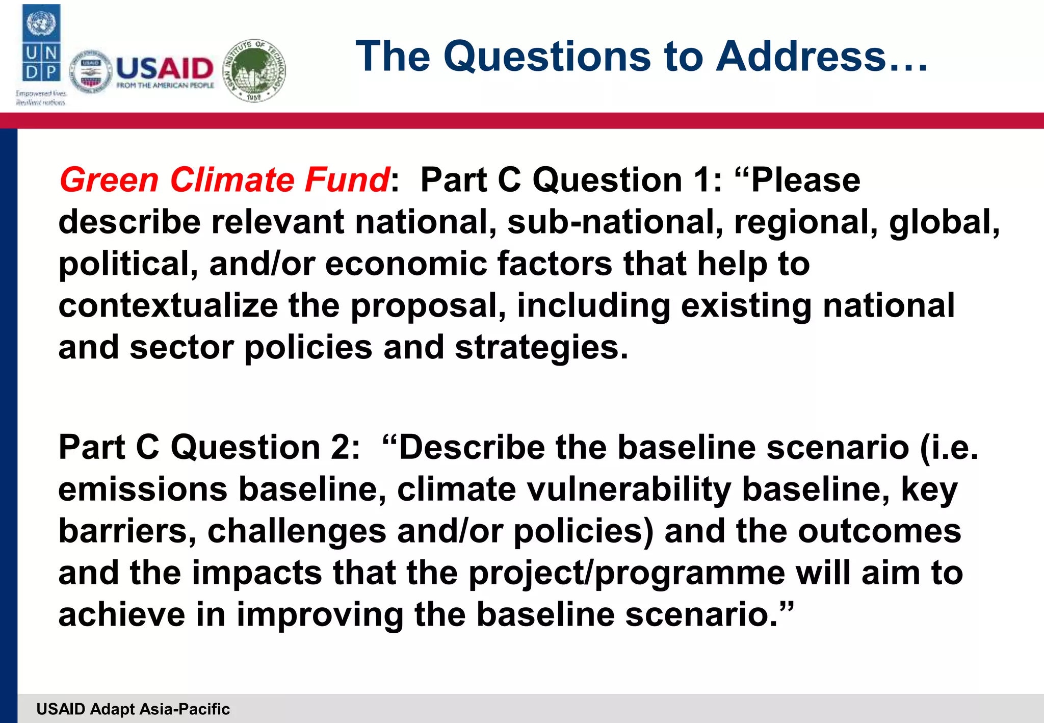 USAID Adapt Asia-Pacific
The Questions to Address…
Green Climate Fund: Part C Question 1: “Please
describe relevant national, sub-national, regional, global,
political, and/or economic factors that help to
contextualize the proposal, including existing national
and sector policies and strategies.
Part C Question 2: “Describe the baseline scenario (i.e.
emissions baseline, climate vulnerability baseline, key
barriers, challenges and/or policies) and the outcomes
and the impacts that the project/programme will aim to
achieve in improving the baseline scenario.”
 