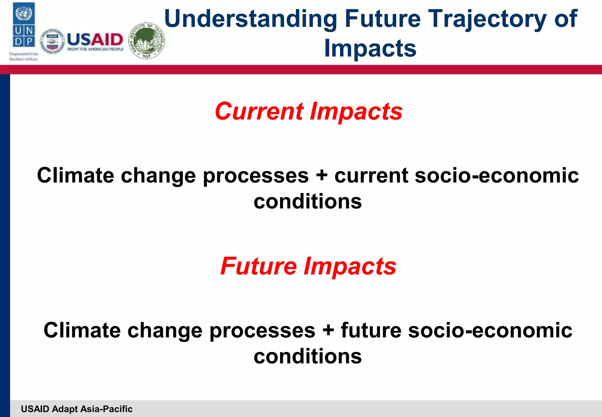 USAID Adapt Asia-Pacific
Understanding Future Trajectory of
Impacts
Current Impacts
Climate change processes + current socio-economic
conditions
Future Impacts
Climate change processes + future socio-economic
conditions
 