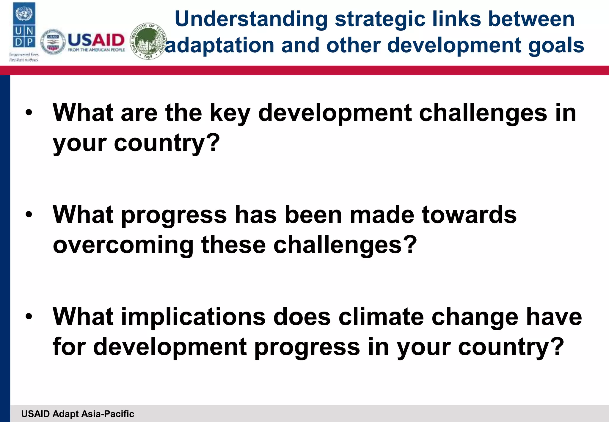 USAID Adapt Asia-Pacific
Understanding strategic links between
adaptation and other development goals
• What are the key development challenges in
your country?
• What progress has been made towards
overcoming these challenges?
• What implications does climate change have
for development progress in your country?
 