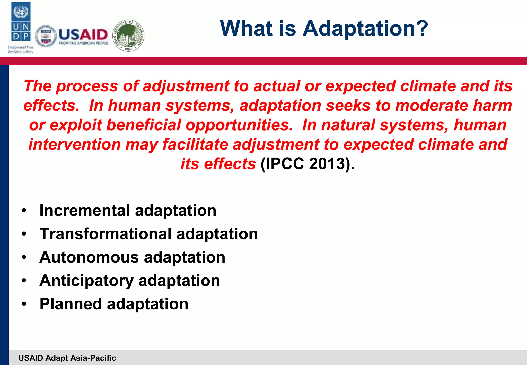 USAID Adapt Asia-Pacific
What is Adaptation?
The process of adjustment to actual or expected climate and its
effects. In human systems, adaptation seeks to moderate harm
or exploit beneficial opportunities. In natural systems, human
intervention may facilitate adjustment to expected climate and
its effects (IPCC 2013).
• Incremental adaptation
• Transformational adaptation
• Autonomous adaptation
• Anticipatory adaptation
• Planned adaptation
 