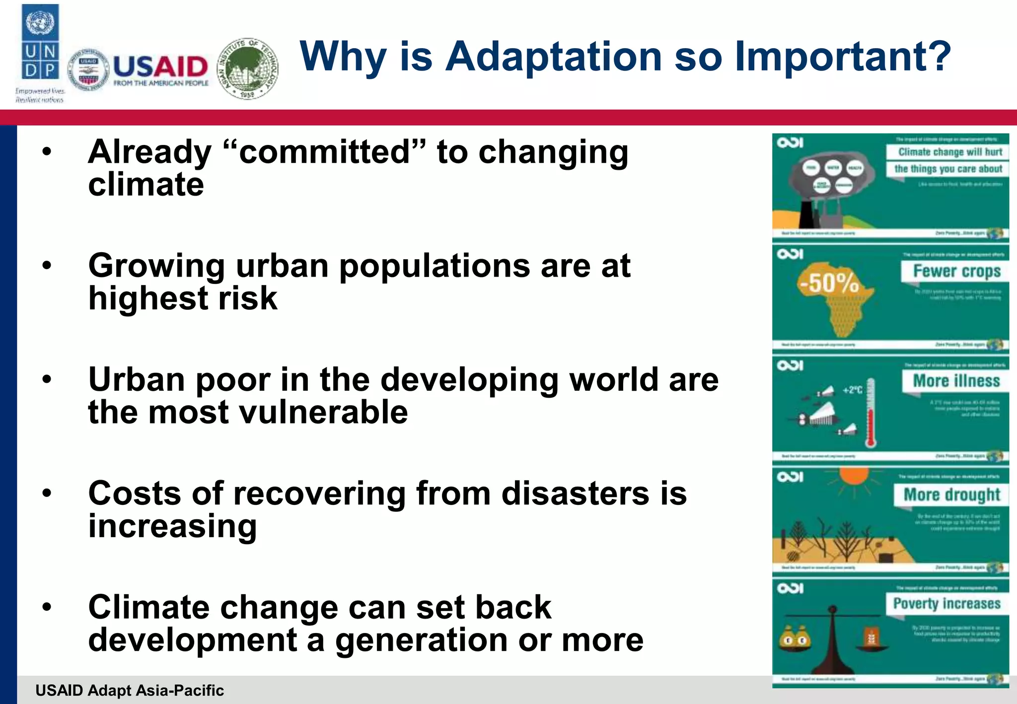 USAID Adapt Asia-Pacific
Why is Adaptation so Important?
• Already “committed” to changing
climate
• Growing urban populations are at
highest risk
• Urban poor in the developing world are
the most vulnerable
• Costs of recovering from disasters is
increasing
• Climate change can set back
development a generation or more
 